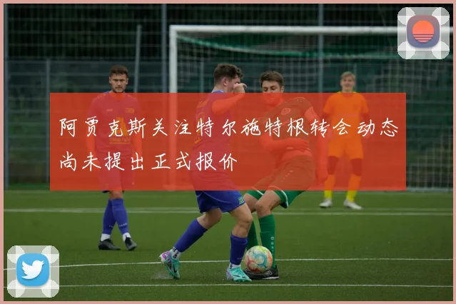 阿贾克斯关注特尔施特根转会动态尚未提出正式报价