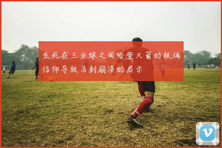 生死在三分球之间哈登火箭的极端信仰导致马刺崩溃的启示