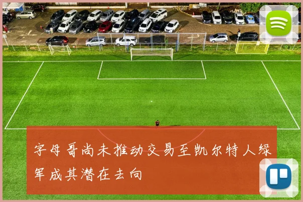 字母哥尚未推动交易至凯尔特人绿军成其潜在去向
