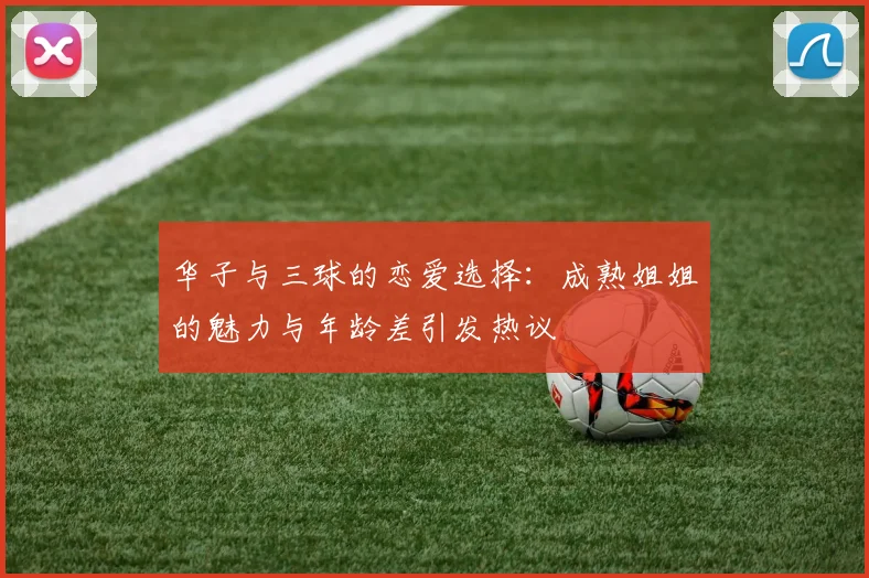 华子与三球的恋爱选择：成熟姐姐的魅力与年龄差引发热议