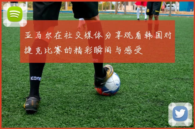 亚马尔在社交媒体分享观看韩国对捷克比赛的精彩瞬间与感受