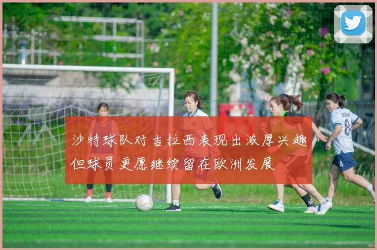 沙特球队对吉拉西表现出浓厚兴趣但球员更愿继续留在欧洲发展