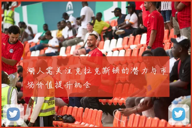 湖人需关注克拉克斯顿的潜力与市场价值提升机会