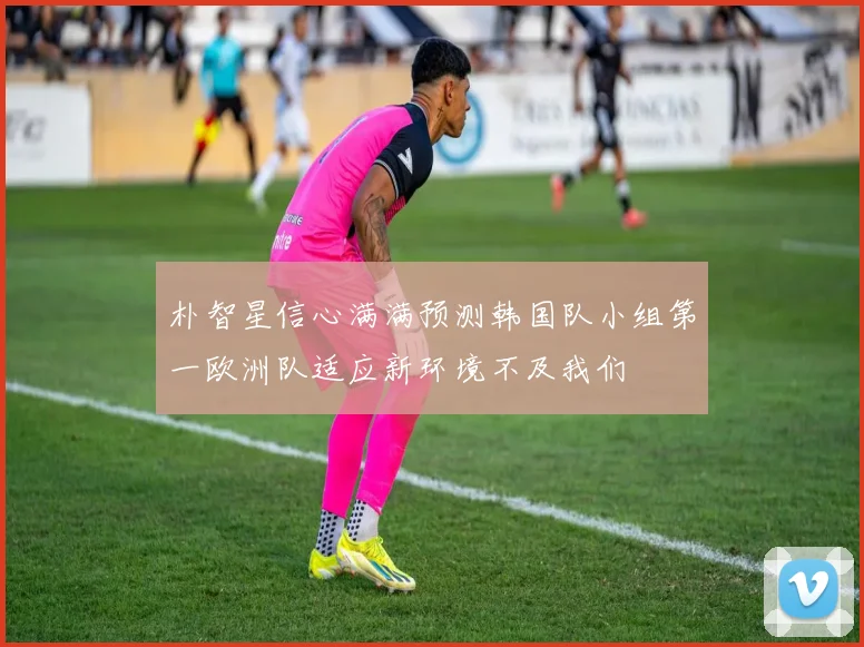 朴智星信心满满预测韩国队小组第一欧洲队适应新环境不及我们
