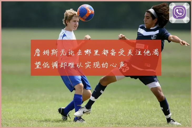 詹姆斯无论去哪里都备受关注他渴望低调却难以实现的心声