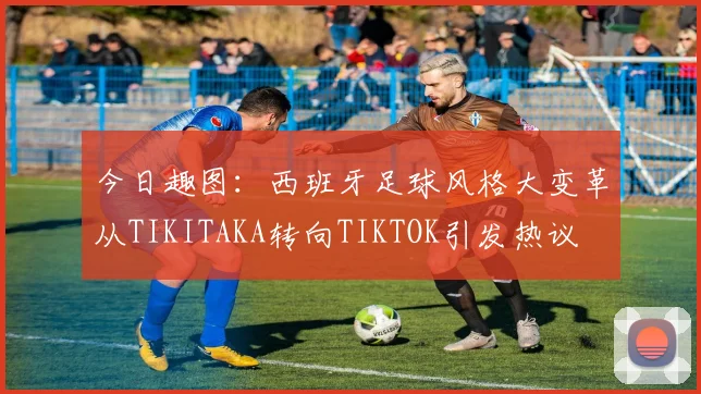 今日趣图：西班牙足球风格大变革从TIKITAKA转向TIKTOK引发热议
