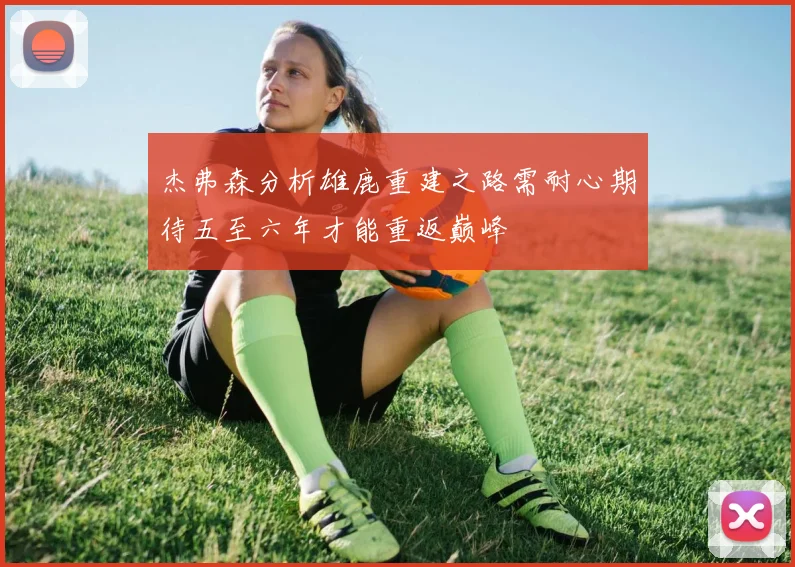 杰弗森分析雄鹿重建之路需耐心期待五至六年才能重返巅峰