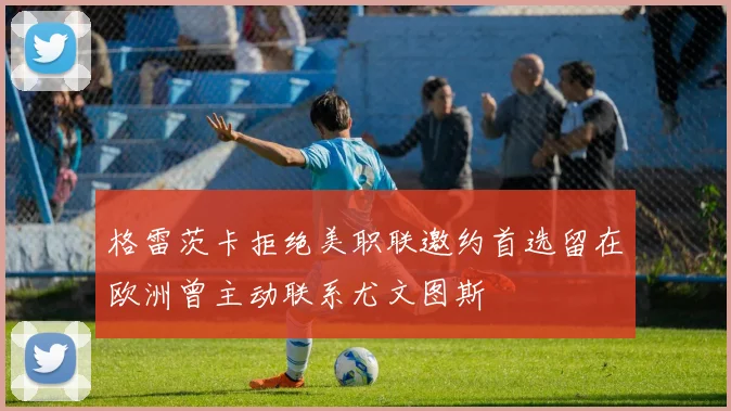 格雷茨卡拒绝美职联邀约首选留在欧洲曾主动联系尤文图斯