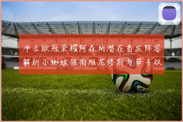 冲击欧冠荣耀阿森纳潜在首发阵容解析小蜘蛛领衔维尼修斯与萨卡双翼齐飞